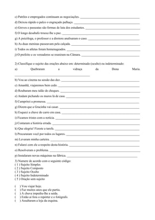 c) Patrões e empregados continuam as negociações. ______________________________________
d) Deixou rápido o palco o engraçado palhaço. __________________________________________
e) Greves e passeatas são formas de luta dos estudantes. ___________________________________
f) O longo desabafo trouxe-lhe a paz. _________________________________________________
g) A psicóloga, o professor e a diretora analisaram o caso. _________________________________
h) As duas meninas passeavam pela calçada. ____________________________________________
i) Todos os atletas foram homenageados. _______________________________________________
j) O prefeito e os vereadores se reuniram na Câmara. _____________________________________
2) Classifique o sujeito das orações abaixo em: determinado (oculto) ou indeterminado:
a) Quebraram a vidraça da Dona Maria.
________________________________________________
b) Vou ao cinema na sessão das dez. __________________________________________________
c) Amanhã, viajaremos bem cedo. ____________________________________________________
d) Roubaram meu talão de cheques. ___________________________________________________
e) Andam pichando os muros lá de casa. _______________________________________________
f) Cumprirei a promessa. ___________________________________________________________
g) Dizem que a Gracinha vai casar. ___________________________________________________
h) Esqueci a chave do carro em casa. __________________________________________________
i) Ficamos tristes com a notícia. ______________________________________________________
j) Contaram a história errada. ________________________________________________________
k) Que alegria! Fizeste a tarefa. ______________________________________________________
l) Procuraram você por todos os lugares. _______________________________________________
m) Levaram minha carteira. _________________________________________________________
n) Falarei com ele a respeito desta história. _____________________________________________
o) Resolveram o problema. __________________________________________________________
p) Instalaram novas máquinas na fábrica. _____________________________________________
3) Numere de acordo com o seguinte código:
( 1 ) Sujeito Simples
( 2 ) Sujeito Composto
( 3 ) Sujeito Oculto
( 4 ) Sujeito Indeterminado
( 5 ) Oração sem sujeito
( ) Vou viajar hoje.
( ) Faz muitos anos que ele partiu.
( ) A chuva impediu-lhe a saída.
( ) Estão aí fora o repórter e o fotógrafo.
( ) Assaltaram a loja da esquina.
 
