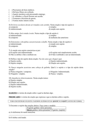 ( ) Precisamos de bons médicos.
( ) Há bons filmes em exibição.
( ) Aquele mecânico está procurando emprego.
( ) A velhinha e o fiscal fizeram um acordo.
( ) Tomaram a bicicleta do garoto.
( ) Ventou muito ontem à noite.
4) Os livros escolares devem ser tratados com carinho. Nesta oração o tipo de sujeito é:
a) composto
b) indeterminado
c) simples
d) oração sem sujeito
5) Meu amigo José estuda à noite. Nesta oração o tipo de sujeito é:
a) indeterminado
b) composto
c) simples
d) nenhuma das anteriores
6) Entusiasmo e disciplina caracterizaram o desfile. Nesta oração o tipo de sujeito é:
a) indeterminado
b) composto
c) oração sem sujeito
d) simples
7) A oração sem sujeito caracteriza-se por:
a) O sujeito está indeterminado.
b) Não se atribui o fato a nenhum ser.
c) O sujeito está simplesmente oculto.
d) O fato é atribuído a um ser determinado.
8) Defina o tipo de sujeito desta oração: Faz dez anos que cheguei aqui.
a) Sujeito oculto.
b) Sujeito simples.
c) Sujeito indeterminado.
d) Oração sem sujeito.
9) Nunca ninguém acariciou uma cabeça de galinha. Qual é o sujeito e o tipo de sujeito desta
oração?
a) Nunca ninguém / composto.
b) Ninguém / simples.
c) Ninguém /indeterminado.
d) Nunca / simples.
10) Amanhecia silenciosamente. Nesta oração temos:
a) Sujeito simples
b) Oração sem sujeito.
c) Sujeito indeterminado.
d) Sujeito oculto.
SUJEITO é o termo da oração sobre o qual se declara algo.
PREDICADO é o termo da oração que expressa o que se declara sobre o sujeito.
PARA ENCONTRAR O SUJEITO, FAZEMOS AS PERGUNTAS: QUEM? OU O QUÊ? (ANTES DO VERBO)
1) Encontre o sujeito das orações abaixo. Faça como o modelo:
O garoto ganhou vários presentes.
Quem ganhou vários presentes? O garoto. (sujeito)
a) A telefonista foi muito atenciosa.
________________________________________________________________________________
b) O ônibus está lotado.
________________________________________________________________________________
 