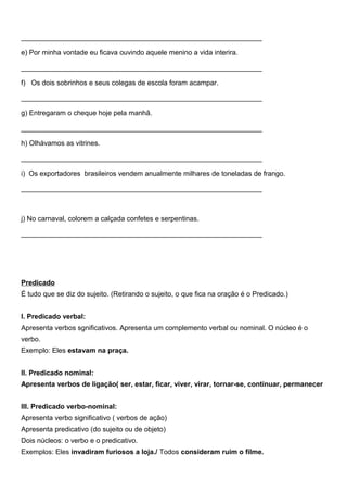 ______________________________________________________________
e) Por minha vontade eu ficava ouvindo aquele menino a vida interira.
______________________________________________________________
f) Os dois sobrinhos e seus colegas de escola foram acampar.
______________________________________________________________
g) Entregaram o cheque hoje pela manhã.
______________________________________________________________
h) Olhávamos as vitrines.
______________________________________________________________
i) Os exportadores brasileiros vendem anualmente milhares de toneladas de frango.
______________________________________________________________
j) No carnaval, colorem a calçada confetes e serpentinas.
______________________________________________________________
Predicado
É tudo que se diz do sujeito. (Retirando o sujeito, o que fica na oração é o Predicado.)
I. Predicado verbal:
Apresenta verbos sgnificativos. Apresenta um complemento verbal ou nominal. O núcleo é o
verbo.
Exemplo: Eles estavam na praça.
II. Predicado nominal:
Apresenta verbos de ligação( ser, estar, ficar, viver, virar, tornar-se, continuar, permanecer
III. Predicado verbo-nominal:
Apresenta verbo significativo ( verbos de ação)
Apresenta predicativo (do sujeito ou de objeto)
Dois núcleos: o verbo e o predicativo.
Exemplos: Eles invadiram furiosos a loja./ Todos consideram ruim o filme.
 