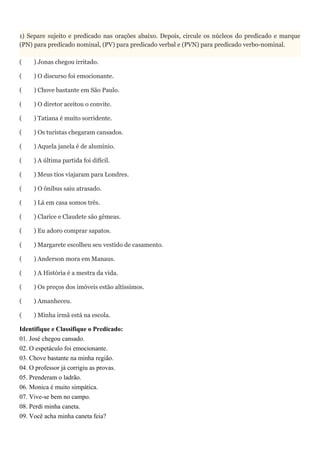 1) Separe sujeito e predicado nas orações abaixo. Depois, circule os núcleos do predicado e marque
(PN) para predicado nominal, (PV) para predicado verbal e (PVN) para predicado verbo-nominal.
( ) Jonas chegou irritado.
( ) O discurso foi emocionante.
( ) Chove bastante em São Paulo.
( ) O diretor aceitou o convite.
( ) Tatiana é muito sorridente.
( ) Os turistas chegaram cansados.
( ) Aquela janela é de alumínio.
( ) A última partida foi difícil.
( ) Meus tios viajaram para Londres.
( ) O ônibus saiu atrasado.
( ) Lá em casa somos três.
( ) Clarice e Claudete são gêmeas.
( ) Eu adoro comprar sapatos.
( ) Margarete escolheu seu vestido de casamento.
( ) Anderson mora em Manaus.
( ) A História é a mestra da vida.
( ) Os preços dos imóveis estão altíssimos.
( ) Amanheceu.
( ) Minha irmã está na escola.
Identifique e Classifique o Predicado:
01. José chegou cansado.
02. O espetáculo foi emocionante.
03. Chove bastante na minha região.
04. O professor já corrigiu as provas.
05. Prenderam o ladrão.
06. Monica é muito simpática.
07. Vive-se bem no campo.
08. Perdi minha caneta.
09. Você acha minha caneta feia?
 