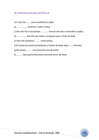Exercícios Complementares – Ciclo de Nivelação - 2009 12
26. Preencha as lacunas com HÁ ou A.
a) A loja fica....... pouco quilômetros daqui.
b)................instantes li sobre o Natal.
c) Eles não vão à loja porque........... mais de dois dias a mercadoria acabou.
d)...............três dias que todos se preparam para a festa do Natal.
e) Esse fato aconteceu ....... muito tempo.
f) Os alunos da escola dramatizarão a história do Natal daqui ......oito dias.
g) Ele estava......... três passos da casa de André.
h) ........ dois quarteirões existe uma bela árvore de Natal.
 