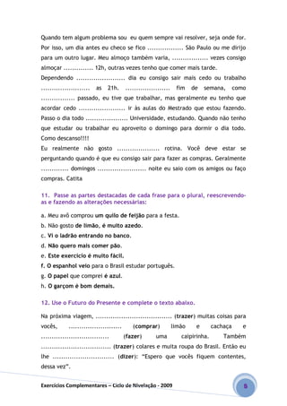Exercícios Complementares – Ciclo de Nivelação - 2009 5
Quando tem algum problema sou eu quem sempre vai resolver, seja onde for.
Por isso, um dia antes eu checo se fico ................. São Paulo ou me dirijo
para um outro lugar. Meu almoço também varia, ................. vezes consigo
almoçar .............. 12h, outras vezes tenho que comer mais tarde.
Dependendo ....................... dia eu consigo sair mais cedo ou trabalho
....................... as 21h. ..................... fim de semana, como
................ passado, eu tive que trabalhar, mas geralmente eu tenho que
acordar cedo ...................... ir às aulas do Mestrado que estou fazendo.
Passo o dia todo .................... Universidade, estudando. Quando não tenho
que estudar ou trabalhar eu aproveito o domingo para dormir o dia todo.
Como descanso!!!!
Eu realmente não gosto .................... rotina. Você deve estar se
perguntando quando é que eu consigo sair para fazer as compras. Geralmente
............. domingos ....................... noite eu saio com os amigos ou faço
compras. Catita
11. Passe as partes destacadas de cada frase para o plural, reescrevendo-
as e fazendo as alterações necessárias:
a. Meu avô comprou um quilo de feijão para a festa.
b. Não gosto de limão, é muito azedo.
c. Vi o ladrão entrando no banco.
d. Não quero mais comer pão.
e. Este exercício é muito fácil.
f. O espanhol veio para o Brasil estudar português.
g. O papel que comprei é azul.
h. O garçom é bom demais.
12. Use o Futuro do Presente e complete o texto abaixo.
Na próxima viagem, .................................... (trazer) muitas coisas para
vocês, ......................... (comprar) limão e cachaça e
................................ (fazer) uma caipirinha. Também
................................. (trazer) colares e muita roupa do Brasil. Então eu
lhe ............................. (dizer): “Espero que vocês fiquem contentes,
dessa vez”.
 