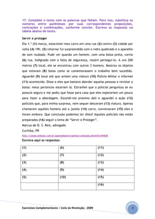 Exercícios Complementares – Ciclo de Nivelação - 2009 7
17. Complete o texto com as palavras que faltam. Para isso, substitua os
números entre parênteses por suas correspondentes preposições,
contrações e combinações, conforme convier. Escreva as respostas na
tabela abaixo do texto.
Servir e proteger
Dia 1.º (1) março, estacionei meu carro em uma rua (2) centro (3) cidade por
volta (4) 19h. (5) retornar fui surpreendido com o vidro quebrado e o aparelho
de som roubado. Pude ver quando um homem, com uma bolsa preta, corria
(6) rua. Indignado com a falta de segurança, resolvi persegui-lo. A uns 200
metros (7) local, ele se encontrou com outros 3 homens. Mostrou os objetos
que estavam (8) bolsa como se comemorassem o trabalho bem sucedido.
Aguardei (9) local até que avistei uma viatura (10) Polícia Militar e informei
(11) acontecido. Disse a eles que bastava abordar aquelas pessoas e revistar a
bolsa: meus pertences estariam lá. Estranhei que o policial perguntou se eu
possuía seguro e me pediu que fosse para casa que eles esperariam um pouco
para fazer a abordagem. Escondi-me próximo dali e aguardei a ação (12)
policiais que, para minha surpresa, nem sequer desceram (13) viatura. Apenas
chamaram aqueles homens até a janela (14) carro, conversaram (15) eles e
foram embora. Que conclusão podemos ter disto? Aqueles policiais não estão
preparados (16) seguir o lema de “Servir e Proteger”.
Marcus de O. S. Reis, advogado
Curitiba, PR
http://canais.ondarpc.com.br/gazetadopovo/opiniao/conteudo.phtml?id=544656
Escreva aqui as respostas:
(1) (6) (11)
(2) (7) (12)
(3) (8) (13)
(4) (9) (14)
(5) (10) (15)
(16)
 