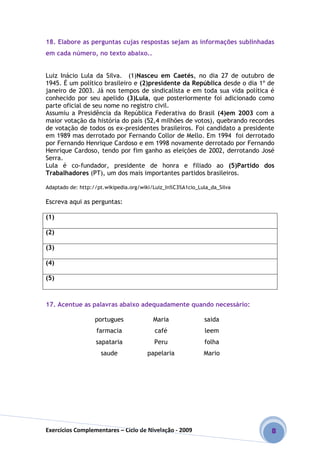 Exercícios Complementares – Ciclo de Nivelação - 2009 8
18. Elabore as perguntas cujas respostas sejam as informações sublinhadas
em cada número, no texto abaixo..
Luiz Inácio Lula da Silva. (1)Nasceu em Caetés, no dia 27 de outubro de
1945. É um político brasileiro e (2)presidente da República desde o dia 1º de
janeiro de 2003. Já nos tempos de sindicalista e em toda sua vida política é
conhecido por seu apelido (3)Lula, que posteriormente foi adicionado como
parte oficial de seu nome no registro civil.
Assumiu a Presidência da República Federativa do Brasil (4)em 2003 com a
maior votação da história do país (52,4 milhões de votos), quebrando recordes
de votação de todos os ex-presidentes brasileiros. Foi candidato a presidente
em 1989 mas derrotado por Fernando Collor de Mello. Em 1994 foi derrotado
por Fernando Henrique Cardoso e em 1998 novamente derrotado por Fernando
Henrique Cardoso, tendo por fim ganho as eleições de 2002, derrotando José
Serra.
Lula é co-fundador, presidente de honra e filiado ao (5)Partido dos
Trabalhadores (PT), um dos mais importantes partidos brasileiros.
Adaptado de: http://pt.wikipedia.org/wiki/Luiz_In%C3%A1cio_Lula_da_Silva
Escreva aqui as perguntas:
(1)
(2)
(3)
(4)
(5)
17. Acentue as palavras abaixo adequadamente quando necessário:
portugues Maria saida
farmacia café leem
sapataria Peru folha
saude papelaria Mario
 