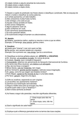 (C) objeto indireto e adjunto adverbial de instrumento.
(D) objeto direto e objeto indireto.
(E) objeto indireto e objeto direto.
7) Separe o sujeito do predicado nas frases abaixo e classifique o predicado. Não se esqueça de
indicar o núcleo e classificar as outras palavras.
a) O artista apresentou um belo trabalho.
b) Nós compramos muitas frutas na feira.
c) Ele entregou uma carta ao pai.
d) Aquela criança acredita em fadas.
e) Nós somos inteligentes.
f) Alguns pássaros voam ali.
g) Nós confiamos em você.
h) Ele caminhava apressadamente.
i) Os avós pareciam felizes.
j) Os automóveis antigos encantam os colecionadores.
IV. Aposto:
a) Detalha, caracteriza melhor, explica ou resume o nome a que se refere.
Exemplo: O Flamengo, time carioca, ganhou ontem.
V. Vocativo:
a) Usado para "chamar" o ser com quem se fala.
b) Na escrita, vem sempre isolado por vírgula(s)
Exemplo: Era a primeira vez, meu amigo, que eu a encontrava.
2) Classifique os termos grifados abaixo em: APOSTO ou VOCATIVO.
a) Dr. Antunes, um excelente cirurgião, foi notícia de jornal.
b) Cuidado, Ricardo, que o coração é traiçoeiro!
c) Comandante, estamos nos aproximando do Aeroporto Internacional de Cumbica.
d) Eu tenho dois filhos doutores: um médico e um advogado.
e) Pai, dai-nos força e coragem!
f) Minas Gerais, solo de Tiradentes, tem magia.
g) Érico Veríssimo, grande escritor brasileiro, estimula nossa imaginação.
h) Ei, primo, como foi sua viagem aos Estados Unidos?
i) Porto Alegre, capital do Rio Grande do Sul, é uma bela cidade.
j) Por favor, garçom, traga-me uma água.
3) Grife os vocativos, separando-os com vírgulas:
a) Já escolheu seu apartamento madame?
b) Senhora sua reclamação será atendida.
c) Pegue a toalha seca para se enxugar meu filho!
d) Gente quem sabe o que é “faraônico”?
e) Bem-vindos senhores ao Brasil!
4) As frases a seguir são parecidas, mas têm significados diferentes.
I - Essa roupa cara não me
serve.
II - Essa roupa, cara, não me
serve.
a) Qual o significado de cada frase?
______________________________________________________________________________
b) Explique qual a diferença gramatical entre os termos das duas orações.
______________________________________________________________________________
 
