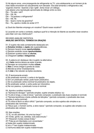 5) Há alguns anos, uma propaganda de refrigerante na TV, uma adolescente e um homem já de
mais idade encontram-se casualmente num elevador. Ela está tomando o refrigerante e ele,
“jogando charme”, fazendo o tipo “galã”, tenta iniciar um diálogo.
Leia abaixo uma reprodução aproximada do diálogo entre os dois:
Ele: - Tá calor, neh?
Ela: - Hã, hã.
Ele: - Tá gostoso o refrigerante?
Ela: - Hã, hã.
Ele: - Qual o nome da gracinha?
Ela: - Tio, aperta o botão do andar 21?!
a) Qual dos falantes emprega um vocativo? Qual é esse vocativo?
b) Levando em conta o contexto, explique qual foi a intenção do falante ao escolher esse vocativo
para falar com seu interlocutor?
REVISÃO ANÁLISE SINTÁTICA
ANÁLISE SINTÁTICA, TERMOS DA ORAÇÃO
01. O sujeito não está corretamente destacado em:
a) Estados Unidos e Japão são superpotências.
b) Sempre haverá novas oportunidades.
c) Sempre existirão novas oportunidades.
d) Estavam quietos todos os alunos.
e) Chegaram cartas e telegramas.
02. A palavra em destaque não é sujeito na alternativa:
a) A bela menina deixou-se estar à janela.
b) Devagar se conquistam muitas coisas.
c) Nós o vimos chegar à janela do clube.
d) Mandei-o entrar imediatamente.
e) A mãe o fez estudar as lições escolares.
03. É teoricamente errado:
a) No predicado nominal, o verbo é de ligação.
b) Em um predicado verbal, pode haver predicativo.
c) Só no predicado verbo-nominal há predicativo do objeto.
d) No predicado verbal, o verbo pode ser intransitivo.
e) Na voz passiva, o predicado nunca é nominal.
04. Aponte a análise incorreta:
a) "Apressa-te devagar." (período simples; sujeito simples elíptico: tu)
b) "A arte é longa, a vida é breve." (período composto; o predicado das duas orações é nominal)
c) "Semeia benefícios e terás colheita de bênçãos." (período composto; o predicado das duas
orações é verbo-nominal)
d) "A crítica é fácil e a arte é difícil." (período composto; os dois sujeitos são simples e os
predicados são nominais)
e) "Deus quer, o homem sonha, a obra nasce." (período composto; os sujeitos são simples e os
predicados são verbais)
05. Nas orações:
1ª) "E, no céu plúmbeo, há uma lua baça."
2ª) "Chão, gente, lua, estrelas, tudo está enxuto."
3ª) "Disseram muitas coisas lindas."
4ª) "Fala-se em liberdade e em sinceridade."
a) todas têm sujeito indeterminado
b) só a 1ª tem sujeito indeterminado
c) nenhuma delas tem sujeito indeterminado
 