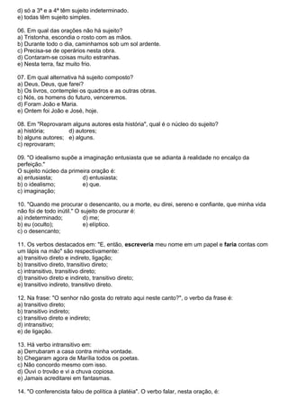 d) só a 3ª e a 4ª têm sujeito indeterminado.
e) todas têm sujeito simples.
06. Em qual das orações não há sujeito?
a) Tristonha, escondia o rosto com as mãos.
b) Durante todo o dia, caminhamos sob um sol ardente.
c) Precisa-se de operários nesta obra.
d) Contaram-se coisas muito estranhas.
e) Nesta terra, faz muito frio.
07. Em qual alternativa há sujeito composto?
a) Deus, Deus, que farei?
b) Os livros, contemplei os quadros e as outras obras.
c) Nós, os homens do futuro, venceremos.
d) Foram João e Maria.
e) Ontem foi João e José, hoje.
08. Em "Reprovaram alguns autores esta história", qual é o núcleo do sujeito?
a) história; d) autores;
b) alguns autores; e) alguns.
c) reprovaram;
09. "O idealismo supõe a imaginação entusiasta que se adianta à realidade no encalço da
perfeição."
O sujeito núcleo da primeira oração é:
a) entusiasta; d) entusiasta;
b) o idealismo; e) que.
c) imaginação;
10. "Quando me procurar o desencanto, ou a morte, eu direi, sereno e confiante, que minha vida
não foi de todo inútil." O sujeito de procurar é:
a) indeterminado; d) me;
b) eu (oculto); e) elíptico.
c) o desencanto;
11. Os verbos destacados em: "E, então, escreveria meu nome em um papel e faria contas com
um lápis na mão" são respectivamente:
a) transitivo direto e indireto, ligação;
b) transitivo direto, transitivo direto;
c) intransitivo, transitivo direto;
d) transitivo direto e indireto, transitivo direto;
e) transitivo indireto, transitivo direto.
12. Na frase: "O senhor não gosta do retrato aqui neste canto?", o verbo da frase é:
a) transitivo direto;
b) transitivo indireto;
c) transitivo direto e indireto;
d) intransitivo;
e) de ligação.
13. Há verbo intransitivo em:
a) Derrubaram a casa contra minha vontade.
b) Chegaram agora de Marília todos os poetas.
c) Não concordo mesmo com isso.
d) Ouvi o trovão e vi a chuva copiosa.
e) Jamais acreditarei em fantasmas.
14. "O conferencista falou de política à platéia". O verbo falar, nesta oração, é:
 