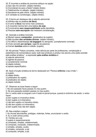22. É incorreta a análise do pronome oblíquo na opção:
a) Isso não me convém. (objeto indireto);
b) Convidaram-te para a festa? (objeto direto);
c) Telefonei-lhe no sábado. (objeto indireto);
d) Saudaram-te pela vitória. (objeto indireto);
e) A verdade os constrangeu. (objeto direto).
23. O termo em destaque não é adjunto adnominal:
a) Infinitos são os poderes de Deus.
b) O amor a Deus nos torna mais caridosos.
c) A inocente menina tem uma beleza de anjo.
d) Funcionários sem responsabilidade serão demitidos.
e) Pessoas sem escrúpulo não merecem consideração.
24. Assinale a análise incorreta:
a) Mozart nasceu compositor. (predicativo do sujeito);
b) Não duvides das verdades divinas. (objeto indireto);
c) Foi difícil o desembaraço da bagagem no aeroporto. (complemento nominal);
d) Vives cercado por perigos. (agente da passiva);
e) Caíram bombas sobre a cidade. (sujeito).
25. No período "Falsos conceitos, meia ciência por parte de professores, complicação e
pedantismo de nomenclatura vazia, tudo isso produziu e produz nos alunos uma sadia aversão
pela análise sintática.”, a expressão pela análise sintática é:
a) adjunto adnominal;
b) agente da passiva;
c) complemento nominal;
d) objeto indireto;
e) aposto especificativo.
26. Qual a função sintática do termo destacado em "Parece enfermo o seu irmão.":
a) sujeito;
b) objeto direto;
c) predicativo do sujeito;
d) predicativo do objeto;
e) objeto indireto.
27. Observar as duas frases a seguir:
I. No ano passado havia passas no meu pudim.
II. No ano passado existiam passas no meu pudim.
Em I o verbo está no singular e em II está no plural porque, quando é sinônimo de existir, o verbo
haver:
a) tem sujeito e é transitivo direto;
b) tem sujeito e é intransitivo;
c) não tem sujeito e é transitivo direto;
d) não tem sujeito e é intransitivo;
e) tem sujeito mas não tem objeto.
28. Nas orações a seguir:
I. As chuvas abundantes, pródigas, violentas, fortes, anunciaram o verão.
II. Eu e você vamos juntos.
III. Vendeu-se a pá.
O sujeito é respectivamente:
a) composto, simples, indeterminado;
b) composto, composto, indeterminado;
c) simples, simples, oculto;
d) simples, composto, a pá;
e) composto, simples, a pá.
 