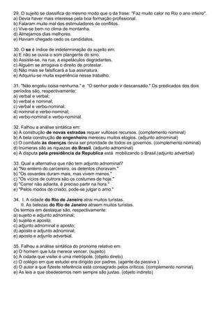 29. O sujeito se classifica do mesmo modo que o da frase: "Faz muito calor no Rio o ano inteiro".
a) Devia haver mais interesse pela boa formação profissional.
b) Falaram muito mal dos estimuladores de conflitos.
c) Vive-se bem no clima de montanha.
d) Almejamos dias melhores.
e) Haviam chegado cedo os candidatos.
30. O se é índice de indeterminação do sujeito em:
a) E não se ouvia o som plangente do sino.
b) Assiste-se, na rua, a espetáculos degradantes.
c) Alguém se arrogava o direito de protestar.
d) Não mais se falsificará a tua assinatura.
e) Adquiriu-se muita experiência nesse trabalho.
31. "Não engoliu coisa nenhuma.” e “O senhor pode ir descansado." Os predicados dos dois
períodos são, respectivamente:
a) verbal e verbal;
b) verbal e nominal;
c) verbal e verbo-nominal;
d) nominal e verbo-nominal;
e) verbo-nominal e verbo-nominal.
32. Falhou a análise sintática em:
a) A construção de novas estradas requer vultosos recursos. (complemento nominal)
b) A bela construção do engenheiro mereceu muitos elogios. (adjunto adnominal)
c) O combate às doenças devia ser prioridade de todos os governos. (complemento nominal)
d) Inúmeras são as riquezas do Brasil. (adjunto adnominal)
e) A disputa pela presidência da Republica está mobilizando o Brasil.(adjunto adverbial)
33. Qual a alternativa que não tem adjunto adnominal?
a) "No enterro do carcereiro, os detentos choravam."
b) "Os covardes duram mais, mas vivem menos."
c) "Os vícios de outrora são os costumes de hoje."
d) "Correr não adianta, é preciso partir na hora."
e) "Pelos modos do criado, pode-se julgar o amo."
34. I. A cidade do Rio de Janeiro atrai muitos turistas.
II. As belezas do Rio de Janeiro atraem muitos turistas.
Os termos em destaque são, respectivamente:
a) sujeito e adjunto adnominal;
b) sujeito e aposto;
c) adjunto adnominal e aposto;
d) aposto e adjunto adnominal;
e) aposto e adjunto adverbial.
35. Falhou a análise sintática do pronome relativo em:
a) O homem que luta merece vencer. (sujeito)
b) A cidade que visitei é uma metrópole. (objeto direto)
c) O colégio em que estudei era dirigido por padres. (agente da passiva )
d) O autor a que fizeste referência está consagrado pelos críticos. (complemento nominal)
e) As leis a que obedecemos nem sempre são justas. (objeto indireto)
 
