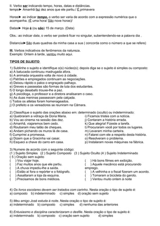 II. Verbo ser indicando tempo, horas, datas e distâncias.
tempo► Amanhã faz dez anos que ele partiu./ É primavera
Horas► ao indicar tempo, o verbo ser varia de acordo com a expressão numérica que o
acompanha. (É uma hora/ São nove horas)/
Datas► Hoje é (ou são) 15 de março. (Data)
Obs.: ao indicar data, o verbo ser poderá ficar no singular, subentendendo-se a palavra dia .
Distancia►São duas quadras da minha casa a sua ( concorda como o número a que se refere)
III. Verbos indicativos de fenômenos da natureza.
Exemplo: Ontem à tarde, ventou muito aqui.
TIPOS DE SUJEITO
1) Sublinhe o sujeito e identifique o(s) núcleo(s); depois diga se o sujeito é simples ou composto:
a) A batucada continuou madrugada afora.
b) A animada orquestra volta de novo à cidade.
c) Patrões e empregados continuam as negociações.
d) Deixou rápido o palco o engraçado palhaço.
e) Greves e passeatas são formas de luta dos estudantes.
f) O longo desabafo trouxe-lhe a paz.
g) A psicóloga, o professor e a diretora analisaram o caso.
h) As duas meninas passeavam pela calçada.
i) Todos os atletas foram homenageados.
j) O prefeito e os vereadores se reuniram na Câmara.
2) Classifique o sujeito das orações abaixo em: determinado (oculto) ou indeterminado:
a) Quebraram a vidraça da Dona Maria.
b) Vou ao cinema na sessão das dez.
c) Amanhã, viajaremos bem cedo.
d) Roubaram meu talão de cheques.
e) Andam pichando os muros lá de casa.
f) Cumprirei a promessa.
g) Dizem que a Gracinha vai casar.
h) Esqueci a chave do carro em casa.
i) Ficamos tristes com a notícia.
j) Contaram a história errada.
k) Que alegria! Fizeste a tarefa.
l) Procuraram você por todos os lugares.
m) Levaram minha carteira.
n) Falarei com ele a respeito desta história.
o) Resolveram o problema.
p) Instalaram novas máquinas na fábrica.
3) Numere de acordo com o seguinte código:
(1 ) Sujeito Simples (2 ) Sujeito Composto (3 ) Sujeito Oculto (4 ) Sujeito Indeterminado
( 5 ) Oração sem sujeito
( ) Vou viajar hoje.
( ) Faz muitos anos que ele partiu.
( ) A chuva impediu-lhe a saída.
( ) Estão aí fora o repórter e o fotógrafo.
( ) Assaltaram a loja da esquina.
( ) Precisamos de bons médicos.
( ) Há bons filmes em exibição.
( ) Aquele mecânico está procurando
emprego.
( ) A velhinha e o fiscal fizeram um acordo.
( ) Tomaram a bicicleta do garoto.
( ) Ventou muito ontem à noite
4) Os livros escolares devem ser tratados com carinho. Nesta oração o tipo de sujeito é:
a) composto b) indeterminado c) simples d) oração sem sujeito
5) Meu amigo José estuda à noite. Nesta oração o tipo de sujeito é:
a) indeterminado b) composto c) simples d) nenhuma das anteriores
6) Entusiasmo e disciplina caracterizaram o desfile. Nesta oração o tipo de sujeito é:
a) indeterminado b) composto c) oração sem sujeito d) simples
 