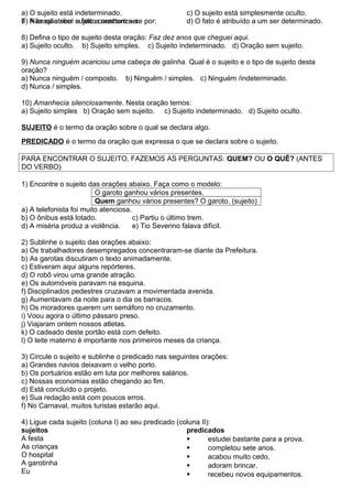 7) A oração sem sujeito caracteriza-se por:
a) O sujeito está indeterminado.
b) Não se atribui o fato a nenhum ser.
c) O sujeito está simplesmente oculto.
d) O fato é atribuído a um ser determinado.
8) Defina o tipo de sujeito desta oração: Faz dez anos que cheguei aqui.
a) Sujeito oculto. b) Sujeito simples. c) Sujeito indeterminado. d) Oração sem sujeito.
9) Nunca ninguém acariciou uma cabeça de galinha. Qual é o sujeito e o tipo de sujeito desta
oração?
a) Nunca ninguém / composto. b) Ninguém / simples. c) Ninguém /indeterminado.
d) Nunca / simples.
10) Amanhecia silenciosamente. Nesta oração temos:
a) Sujeito simples b) Oração sem sujeito. c) Sujeito indeterminado. d) Sujeito oculto.
SUJEITO é o termo da oração sobre o qual se declara algo.
PREDICADO é o termo da oração que expressa o que se declara sobre o sujeito.
PARA ENCONTRAR O SUJEITO, FAZEMOS AS PERGUNTAS: QUEM? OU O QUÊ? (ANTES
DO VERBO)
1) Encontre o sujeito das orações abaixo. Faça como o modelo:
O garoto ganhou vários presentes.
Quem ganhou vários presentes? O garoto. (sujeito)
a) A telefonista foi muito atenciosa.
b) O ônibus está lotado. c) Partiu o último trem.
d) A miséria produz a violência. e) Tio Severino falava difícil.
2) Sublinhe o sujeito das orações abaixo:
a) Os trabalhadores desempregados concentraram-se diante da Prefeitura.
b) As garotas discutiram o texto animadamente.
c) Estiveram aqui alguns repórteres.
d) O robô virou uma grande atração.
e) Os automóveis paravam na esquina.
f) Disciplinados pedestres cruzavam a movimentada avenida.
g) Aumentavam da noite para o dia os barracos.
h) Os moradores querem um semáforo no cruzamento.
i) Voou agora o último pássaro preso.
j) Viajaram ontem nossos atletas.
k) O cadeado deste portão está com defeito.
l) O leite materno é importante nos primeiros meses da criança.
3) Circule o sujeito e sublinhe o predicado nas seguintes orações:
a) Grandes navios deixavam o velho porto.
b) Os portuários estão em luta por melhores salários.
c) Nossas economias estão chegando ao fim.
d) Está concluído o projeto.
e) Sua redação está com poucos erros.
f) No Carnaval, muitos turistas estarão aqui.
4) Ligue cada sujeito (coluna I) ao seu predicado (coluna II):
sujeitos
A festa
As crianças
O hospital
A garotinha
Eu
predicados
 estudei bastante para a prova.
 completou sete anos.
 acabou muito cedo.
 adoram brincar.
 recebeu novos equipamentos.
 