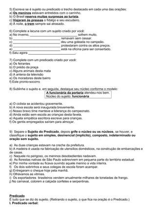 5) Escreva se é sujeito ou predicado o trecho destacado em cada uma das orações:
a) Os meninos estavam entretidos com o carrinho.
b) O Brasil reserva muitas surpresas ao turista.
c) Viajaram às pressas o fidalgo e seu escudeiro.
d) À noite, o trem sempre sai atrasado.
6) Complete a lacuna com um sujeito criado por você:
a) No inverno, ___________________________ sofrem muito.
b) ___________________________ remavam sem cessar.
c) ___________________________ deu uma goleada no campeão.
d) ___________________________ protestaram contra os altos preços.
e) ___________________________ está na oficina para ser consertado.
f) Saiu agora ___________________________.
7) Complete com um predicado criado por você:
a) Os feirantes
b) O prédio da praça
c) Alguns animais desta mata
d) A antena da televisão
e) Os moradores deste bairro
f) Este pronto-socorro
8) Sublinhe o sujeito e, em seguida, destaque seu núcleo conforme o modelo:
A funcionária da portaria atendeu-nos bem.
Núcleo do sujeito: funcionária
a) O ciclista se acidentou gravemente.
b) A nova escola será inaugurada brevemente.
c) Nosso bravo time manteve a liderança do campeonato.
d) Ainda estão sem escola as crianças desta favela.
e) Aquela simpática escritora escreve para crianças.
f) Os gentis empregados saíram para almoçar.
9) Separe o Sujeito do Predicado, depois grife o núcleo ou os núcleos, se houver, e
classifique o sujeito em simples, desinencial (implícito), composto, indeterminado ou
oração sem sujeito.
a) As duas crianças estavam na creche da prefeitura.
b) A madeira é usada na fabricação de utensílios domésticos, na construção de embarcações e
de casas.
c) Naquele rio perigoso, os meninos desobedientes nadavam.
d) As florestas nativas de São Paulo sobrevivem em pequena parte do território estadual.
e) Por minha vontade eu ficava ouvindo aquele menino a vida interira.
f) Os dois sobrinhos e seus colegas de escola foram acampar.
g) Entregaram o cheque hoje pela manhã.
h) Olhávamos as vitrines.
i) Os exportadores brasileiros vendem anualmente milhares de toneladas de frango.
j) No carnaval, colorem a calçada confetes e serpentinas.
Predicado
É tudo que se diz do sujeito. (Retirando o sujeito, o que fica na oração é o Predicado.)
I. Predicado verbal:
 