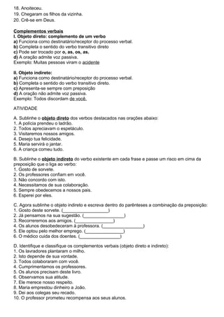 18. Anoiteceu.
19. Chegaram os filhos da vizinha.
20. Crê-se em Deus.
Complementos verbais
I. Objeto direto: complemento de um verbo
a) Funciona como destinatário/receptor do processo verbal.
b) Completa o sentido do verbo transitivo direto
c) Pode ser trocado por o, as, os, as.
d) A oração admite voz passiva.
Exemplo: Muitas pessoas viram o acidente
II. Objeto indireto:
a) Funciona como destinatário/receptor do processo verbal.
b) Completa o sentido do verbo transitivo direto.
c) Apresenta-se sempre com preposição
d) A oração não admite voz passiva.
Exemplo: Todos discordam de você.
ATIVIDADE
A. Sublinhe o objeto direto dos verbos destacados nas orações abaixo:
1. A polícia prendeu o ladrão.
2. Todos apreciavam o espetáculo.
3. Visitaremos nossos amigos.
4. Desejo tua felicidade.
5. Maria servirá o jantar.
6. A criança comeu tudo.
B. Sublinhe o objeto indireto do verbo existente em cada frase e passe um risco em cima da
preposição que o liga ao verbo:
1. Gosto de sorvete.
2. Os professores confiam em você.
3. Não concordo com isto.
4. Necessitamos de sua colaboração.
5. Sempre obedecemos a nossos pais.
6. Esperei por eles.
C. Agora sublinhe o objeto indireto e escreva dentro do parênteses a combinação da preposição:
1. Gosto deste sorvete. (__________________)
2. Já pensamos na sua sugestão. (________________)
3. Recorreremos aos amigos. (_______________)
4. Os alunos desobedeceram à professora. (________________)
5. Ele optou pelo melhor emprego. (_______________)
6. O médico cuida dos doentes. (________________)
D. Identifique e classifique os complementos verbais (objeto direto e indireto):
1. Os lavradores plantaram o milho.
2. Isto depende de sua vontade.
3. Todos colaboraram com você.
4. Cumprimentamos os professores.
5. Os alunos precisam deste livro.
6. Observamos sua atitude.
7. Ele merece nosso respeito.
8. Maria emprestou dinheiro a João.
9. Dei aos colegas seu recado.
10. O professor prometeu recompensa aos seus alunos.
 