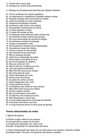 11. Contei tudo a meus pais.
12. Entregue ao vizinho esta encomenda.
1) Distinga os Complementos Nominais dos Objetos Indiretos:
01. Temos confiança em nossos jogadores.
02. Já organizamos a resistência a qualquer ataque inimigo.
03. Naquela situação difícil recorremos ao diretor.
04. Insisti na proteção ao meio-ambiente.
05. Gostamos de pessoas sinceras.
06. Lembre-se, pelo menos, dos amigos.
07. Fez grandes investimentos em terras.
08. A notícia agradou a todos.
09. O orador fez alusão ao fato.
10. O sertanejo sentia desprezo pelos automóveis.
11. Os retirantes tinham carência de atenção.
12. Era uma ressurreição de cemitérios antigos.
13. Os retirantes careciam de atenção.
14. A água é necessária à vida.
15. Os investidores refaziam-se da depreciação.
16. Cancelamos nossa ida à Bahia.
17. Correu a notícia do cão perdido.
18. Sou favorável à sua promoção.
19. Não se esqueça da lição.
20. João ficou a disposição da justiça.
21. Paulo estava consciente do erro.
22. Ele se encarregou do relatório.
23. Meu pai confia em mim.
24. Minha mãe tem confiança em mim.
25. José não gosta de televisão.
26. Meu filho tem loucura por música.
27. Ele mora perto de casa.
28. Tenho admiração por você.
29. Gosto muito de animais.
30. Eu gosto de contos surreais.
31. Estou desgostoso com você.
32. Carlos gosta de música.
33. A professora não confia em seus alunos.
34. Meus filhos tem loucura por futebol.
35. Ela tem orgulho da filha.
36. Ele se encarrega do formulário.
37. O avião fez uma mudança de rota.
38. Não desobedeço a meus pais.
39. A comunidade aguarda a construção da estrada.
40. O torcedor tinha fé em seu time.
41. A moça ensinava pintura a meia dúzia de garotos.
Temos relacionados ao verbo
I. Agente da passiva:
a) Pratica a ação verbal na voz passiva.
b) Corresponde ao sujeito da voz ativa.
c) Iniciado por preposição: por, pelo ou de.
Exemplo: O deputado foi vaiado pelos sem terra.
1) Faça a transposição das frases em voz ativa para a voz passiva, conforme modelo.
Exemplo/modelo: Voz ativa: Os operários derrubaram a parede.
 