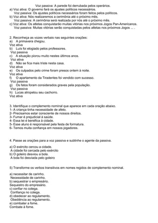 Voz passiva: A parede foi derrubada pelos operários.
a) Voz ativa: O governo fará os ajustes políticos necessários.
Voz passiva: Os ajustes políticos necessários foram feitos pelos políticos.
b) Voz ativa: Nós realizaremos a cerimônia até o próximo mês.
Voz passiva: A cerimônia será realizada por nós até o próximo mês.
c) Voz ativa: Os atletas conquistarão muitas vitórias nos próximos Jogos Pan-Americanos.
Voz passiva: Muitas vitórias serão conquistadas pelos atletas nos próximos Jogos ... .
2. Reconheça as vozes verbais nas seguintes orações:
a) A primavera chegou.
Voz ativa
b) Luís foi elogiado pelos professores.
Voz passiva
c) A situação piorou muito nestes últimos anos.
Voz ativa
d) Não se fica mais triste nesta casa.
Voz ativa
e) Os culpados pelo crime foram presos ontem à noite.
Voz ativa
f) O apartamento da Tiradentes foi vendido com sucesso.
Voz passiva
g) Os fatos foram considerados graves pela população.
Voz passiva
h) Lucas atropelou seu cachorro.
Voz ativa
3. Identifique o complemento nominal que aparece em cada oração abaixo.
1- A criança tinha necessidade de afeto.
2- Precisamos estar consciente de nossos direitos.
3- Fumar é prejudicial à saúde.
4- Essa lei é benéfica à cidade.
5- Esse aluno é responsável pela festa de formatura.
6- Temos muita confiança em nossos jogadores.
4. Passe as orações para a voz passiva e sublinhe o agente da passiva.
a) O exército cercou a cidade.
A cidade foi cercada pelo exército
b) O goleiro desviou a bola.
A bola foi desviada pelo goleiro
5) Transforme os verbos transitivos em nomes regidos de complemento nominal.
a) necessitar de carinho.
Necessidade de carinho.
b) sequestrar o empresário.
Sequestro do empresário.
c) confiar no colega.
Confiança no colega.
d) obedecer ao regulamento.
Obediência ao regulamento.
e) combater a fome.
Combate à fome.
 