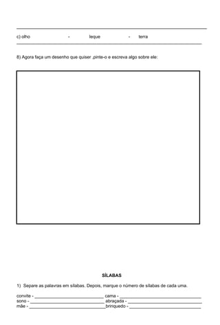 c) olho              -       leque           -   terra
___________________________________________________________________________


8) Agora faça um desenho que quiser ,pinte-o e escreva algo sobre ele:




                                          SÍLABAS

1) Separe as palavras em sílabas. Depois, marque o número de sílabas de cada uma.

convite - ____________________________ cama - _________________________________
sono - ______________________________ abraçada - ______________________________
mãe - _______________________________brinquedo - _____________________________
 