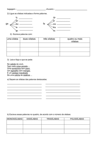 bagagem - ___________________________ chuveiro - ______________________________

 2) Ligue as sílabas indicadas e forme palavras.

           lo                                        da
           do                                        la
ga         lho                             fa        ma
           to                                        lha
           go                                        ca
     2) Escreva palavras com:

 uma sílaba        duas sílabas            três sílabas             quatro ou mais
                                                                       sílabas




 3) Leia e faça o que se pede:

 No cabide da vovó,
 Tem cada coisa gozada ...
 Uma sombrinha sem pano,
 Um agasalho sem mangas,
 E um pedaço inacabado
 De uma colcha de retalhos ...

 a) Separe as sílabas das palavras destacadas:




 b) Escreva essas palavras no quadro, de acordo com o número de silabas:

 MONOSSÍLABAS          DISSÍLABAS               TRISSÍLABAS            POLISSÍLABAS
 