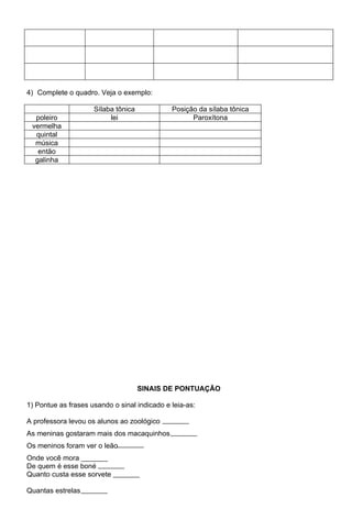 4) Complete o quadro. Veja o exemplo:

                     Sílaba tônica            Posição da sílaba tônica
  poleiro                 lei                       Paroxítona
 vermelha
  quintal
  música
   então
  galinha




                                     SINAIS DE PONTUAÇÃO

1) Pontue as frases usando o sinal indicado e leia-as:

A professora levou os alunos ao zoológico
As meninas gostaram mais dos macaquinhos
Os meninos foram ver o leão
Onde você mora
De quem é esse boné
Quanto custa esse sorvete

Quantas estrelas
 