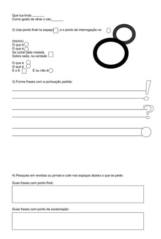 Que lua linda
Como gosto de olhar o céu


2) Use ponto final no espaço   , e o ponto de interrogação no


(trecho)
O que é
O que é
Se cortar pela metade,
Sobra nada, na verdade

O que é
O que é
Éo8          É ou não é


3) Forme frases com a pontuação pedida:

___________________________________________________________________________

___________________________________________________________________________


___________________________________________________________________________

___________________________________________________________________________


___________________________________________________________________________

________________________________________________________________________




4) Pesquise em revistas ou jornais e cole nos espaços abaixo o que se pede:

Duas frases com ponto final:




Duas frases com ponto de exclamação:
 