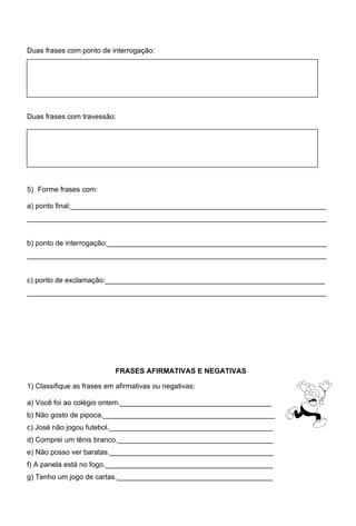 Duas frases com ponto de interrogação:




Duas frases com travessão:




5) Forme frases com:

a) ponto final:________________________________________________________________
___________________________________________________________________________


b) ponto de interrogação:_______________________________________________________
___________________________________________________________________________


c) ponto de exclamação:_______________________________________________________
___________________________________________________________________________




                           FRASES AFIRMATIVAS E NEGATIVAS

1) Classifique as frases em afirmativas ou negativas:

a) Você foi ao colégio ontem.______________________________________
b) Não gosto de pipoca.___________________________________________
c) José não jogou futebol._________________________________________
d) Comprei um tênis branco._______________________________________
e) Não posso ver baratas._________________________________________
f) A panela está no fogo.__________________________________________
g) Tenho um jogo de cartas._______________________________________
 
