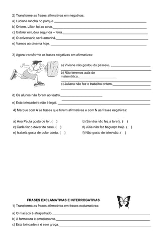 2) Transforme as frases afirmativas em negativas:
a) Luciana lancha no parque.___________________________________________________
b) Ontem, Lílian foi ao circo.____________________________________________________
c) Gabriel estudou segunda – feira._______________________________________________
d) O aniversário será amanhã.___________________________________________________
e) Vamos ao cinema hoje. _____________________________________________________


3) Agora transforme as frases negativas em afirmativas:


                                     a) Viviane não gostou do passeio. ______________________
                                     __________________________________________________
                                     b) Não teremos aula de
                                     matemática._____________________
                                     __________________________________________________
                                     c) Juliana não fez o trabalho ontem._____________________
                                     __________________________________________________

d) Os alunos não foram ao teatro._______________________
                                   _________________________________________________
e) Esta brincadeira não é legal. ___________________________________________________

4) Marque com A as frases que forem afirmativas e com N as frases negativas:


a) Ana Paula gosta de ler. (   )                  b) Sandra não fez a tarefa. (       )
c) Carla fez o dever de casa. (    )              d) Júlia não fez bagunça hoje. (        )
e) Isabela gosta de pular corda. (     )          f) Não gosto de televisão. (    )




          FRASES EXCLAMATIVAS E INTERROGATIVAS
1) Transforma as frases afirmativas em frases exclamativas:

a) O macaco é atrapalhado.______________________________________________________
b) A formatura é emocionante.____________________________________________________
c) Esta brincadeira é sem graça.___________________________________________________
 