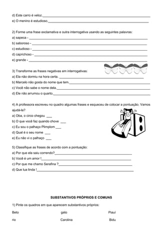 d) Este carro é veloz.____________________________________________________________
e) O menino é estudioso.________________________________________________________


2) Forme uma frase exclamativa e outra interrogativa usando as seguintes palavras:
a) sapeca - __________________________________________________________________
b) saboroso - ________________________________________________________________
c) estudioso - ________________________________________________________________
d) caprichoso - _______________________________________________________________
e) grande - __________________________________________________________________


3) Transforme as frases negativas em interrogativas:
a) Ela não dormiu na hora certa. _______________________________________________
b) Marcelo não gosta do nome que tem._____________________________________________
c) Você não sabe o nome dela.____________________________________________________
d) Ele não arrumou o quarto.______________________________________________________


4) A professora escreveu no quadro algumas frases e esqueceu de colocar a pontuação. Vamos
ajudá-la?
a) Oba, o circo chegou ___
b) O que você faz quando chove ___
c) Eu sou o palhaço Plimplom ___
d) Qual é o seu nome ___
e) Eu não vi o palhaço ___

5) Classifique as frases de acordo com a pontuação:
a) Por que ela saiu correndo?___________________________________________
b) Você é um amor !__________________________________________________
c) Por que me chamo Serafina ?_________________________________________
d) Que lua linda !______________________________________________________




                           SUBSTANTIVOS PRÓPRIOS E COMUNS

1) Pinte os quadros em que aparecem substantivos próprios:

Beto                             gato                            Piauí

rio                              Carolina                         Bidu
 