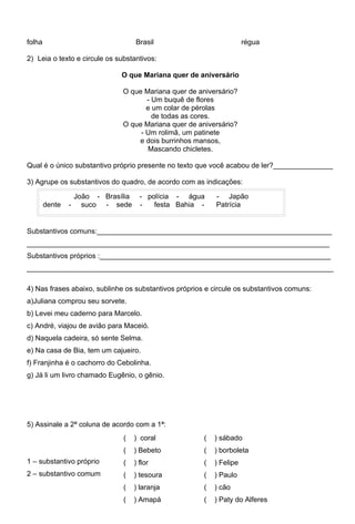 folha                                 Brasil                           régua

2) Leia o texto e circule os substantivos:

                                O que Mariana quer de aniversário

                                O que Mariana quer de aniversário?
                                       - Um buquê de flores
                                       e um colar de pérolas
                                         de todas as cores.
                                O que Mariana quer de aniversário?
                                     - Um rolimã, um patinete
                                    e dois burrinhos mansos,
                                       Mascando chicletes.

Qual é o único substantivo próprio presente no texto que você acabou de ler?_______________

3) Agrupe os substantivos do quadro, de acordo com as indicações:

                    João - Brasília     - polícia - água    - Japão
        dente   -     suco - sede       -   festa Bahia -   Patrícia


Substantivos comuns:___________________________________________________________
____________________________________________________________________________
Substantivos próprios :__________________________________________________________
_____________________________________________________________________________

4) Nas frases abaixo, sublinhe os substantivos próprios e circule os substantivos comuns:
a)Juliana comprou seu sorvete.
b) Levei meu caderno para Marcelo.
c) André, viajou de avião para Maceió.
d) Naquela cadeira, só sente Selma.
e) Na casa de Bia, tem um cajueiro.
f) Franjinha é o cachorro do Cebolinha.
g) Já li um livro chamado Eugênio, o gênio.




5) Assinale a 2ª coluna de acordo com a 1ª:
                                (     ) coral           (   ) sábado
                                (     ) Bebeto          (   ) borboleta
1 – substantivo próprio         (     ) flor            (   ) Felipe
2 – substantivo comum           (     ) tesoura         (   ) Paulo
                                (     ) laranja         (   ) cão
                                (     ) Amapá           (   ) Paty do Alferes
 