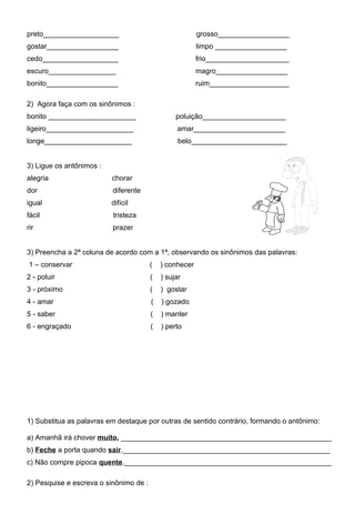 preto___________________                                 grosso__________________
gostar__________________                                 limpo __________________
cedo___________________                                  frio_____________________
escuro_________________                                  magro__________________
bonito__________________                                 ruim____________________

2) Agora faça com os sinônimos :
bonito ______________________                    poluição_____________________
ligeiro______________________                    amar_______________________
longe______________________                       belo________________________


3) Ligue os antônimos :
alegria                   chorar
dor                       diferente
igual                     difícil
fácil                     tristeza
rir                       prazer


3) Preencha a 2ª coluna de acordo com a 1ª, observando os sinônimos das palavras:
1 – conservar                           (   ) conhecer
2 - poluir                              (   ) sujar
3 - próximo                             (   ) gostar
4 - amar                                (   ) gozado
5 - saber                               (   ) manter
6 - engraçado                           (   ) perto




1) Substitua as palavras em destaque por outras de sentido contrário, formando o antônimo:

a) Amanhã irá chover muito. _____________________________________________________
b) Feche a porta quando sair.____________________________________________________
c) Não compre pipoca quente.____________________________________________________

2) Pesquise e escreva o sinônimo de :
 