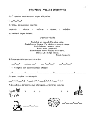 2
                             O ALFABETO – VOGAIS E CONSOANTES


1) Complete a palavra com as vogais adequadas:

G __ R__SS__l

2) Circule as vogais das palavras:

maracujá       -    pipoca       -     perfume        -   sapeca       -    borboleta

3) Circule as vogais do texto:

                                            O caracol viajante

                              Rodolfo é um caracol . Ele adora viajar.
                       Rodolfo anda devagar. Ele não tem pressa de chegar.
                                 Rodolfo leva a casa nas costas.
                                     Passa areia, passa terra.
                            Rodolfo sobe morro. Rodolfo desce serra.
                                   Ele não vê o tempo passar.
                                                           (Sônia Junqueira)

4) Agora complete com as consoantes:

   ___o___a           ___i___ ___o           ___ a___e___a             ___e___e___a

   5) Complete com as consoantes o alfabeto:

   a___ ___ ___ e ___ ___ ___ i ____ ___ ___ ___ o ___ ____ ___ ___ ___ u ___ ___ ___

6) agora complete com as vogais:

___ b, c, d, ___,f , g , h ,___ j, l, m, n, ___, p, q, r, s, t, ___, v, x, z.

7) Descubra as consoantes que faltam para completar as palavras:


                   ___a___ ____a ____a____                      i___ ___e ____a




                                                                           ___á___ ___a____a___
                   ___ ___a___ o___
 