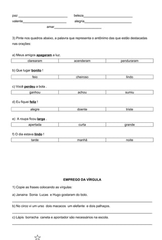 paz ___________________________             beleza___________________________
valente________________________             alegria__________________________
                          amar__________________________


3) Pinte nos quadros abaixo, a palavra que representa o antônimo das que estão destacadas
nas orações:


a) Meus amigos apagaram a luz.
            clarearam                       acenderam                  penduraram

b) Que lugar bonito !

               feio                          cheiroso                      lindo

c) Você perdeu a bola .
             ganhou                           achou                       sumiu

d) Eu fiquei feliz !

              alegre                         doente                        triste

e) A roupa ficou larga .
            apertada                          curta                       grande

f) O dia estava lindo !
               tarde                         manhã                         noite




                                   EMPREGO DA VÍRGULA

1) Copie as frases colocando as vírgulas:

a) Janaina Sonia Lucas e Hugo gostaram do bolo.
_____________________________________________________________________________
b) No circo vi um urso dois macacos um elefante e dois palhaços.
_____________________________________________________________________________
c) Lápis borracha caneta e apontador são necessários na escola.
_____________________________________________________________________________
 