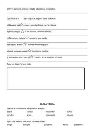d) Vovô comprou laranjas maçãs abacates e chocolates.
_____________________________________________________________________________


2) Substitua a      pela vírgula e, depois, copie as frases:


a) Naquele baú      existem recordações da minha infância.
_____________________________________________________________________________
b) No zoológico      vi um macaco comendo banana.
_____________________________________________________________________________
c) No mesmo instante       encontrei meu estojo.
_____________________________________________________________________________
d) Naquela manhã          mamãe encontrou papai.
_____________________________________________________________________________
e) José comprou sorvete         bombom e chiclete.
_____________________________________________________________________________
f) A lavadeira lavou a roupa      torceu – a e a estendeu no varal.
_____________________________________________________________________________
Faça um desenho bem lindo.




                                        SÍLABA TÔNICA

1) Pinte a sílaba tônica das palavras a seguir:
zebra                    careta                   responder                búfalo
convém                  preta                     sossegado                alegria


2) Circule a sílaba tônica das palavras abaixo:
amiga              coração                    garotinho               florido        Joãozinho
 