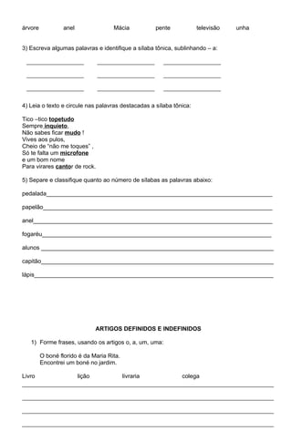 árvore            anel                Mácia           pente          televisão   unha


3) Escreva algumas palavras e identifique a sílaba tônica, sublinhando – a:




4) Leia o texto e circule nas palavras destacadas a sílaba tônica:

Tico –tico topetudo
Sempre inquieto,
Não sabes ficar mudo !
Vives aos pulos,
Cheio de “não me toques” ,
Só te falta um microfone
e um bom nome
Para virares cantor de rock.

5) Separe e classifique quanto ao número de sílabas as palavras abaixo:

pedalada_____________________________________________________________________

papelão______________________________________________________________________

anel_________________________________________________________________________

fogaréu______________________________________________________________________

alunos _______________________________________________________________________

capitão_______________________________________________________________________

lápis_________________________________________________________________________




                                 ARTIGOS DEFINIDOS E INDEFINIDOS

   1) Forme frases, usando os artigos o, a, um, uma:

         O boné florido é da Maria Rita.
         Encontrei um boné no jardim.

Livro                    lição             livraria           colega
 