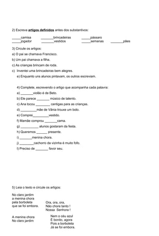 2) Escreva artigos definidos antes dos substantivos:

_____camisa          _______brincadeiras          _____pássaro
_____jogador         _______vestidos              _____semanas    _______pães

3) Circule os artigos:
a) O pai se chamava Francisco.
b) Um pai chamava a filha.
c) As crianças brincam de roda.
c) Inventei uma brincadeiras bem alegres.
   e) Enquanto uns alunos pintavam, os outros escreviam.


   4) Complete, escrevendo o artigo que acompanha cada palavra:
   a) _______violão é de Beto.
   b) Ele parece _______ músico de talento.
   c) Ana tocou ________ cantigas para as crianças.
   d) _________mãe de Vânia trouxe um bolo.
   e) Comprei_________vestido.
   f) Mamãe comprou _______cama.
   g) __________ alunos gostaram da festa.
   h) Queremos ______ presente.
   i) _______menina chora.
   j) ________cachorro da vizinha é muito fofo.
   l) Preciso de _______ favor seu.




5) Leia o texto e circule os artigos:

No claro jardim
a menina chora
pela borboleta           Ora, ora, ora,
que se foi embora.       Não chore tanto !
                         Nossa Senhora !

A menina chora               Nem o céu azul
No claro jardim              É bonito, agora
                             Pois a borboleta
                             Já se foi embora.
 