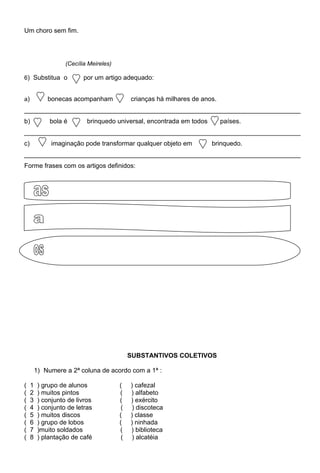 Um choro sem fim.




                    (Cecília Meireles)

6) Substitua o             por um artigo adequado:


a)           bonecas acompanham               crianças há milhares de anos.
_____________________________________________________________________________
b)            bola é        brinquedo universal, encontrada em todos          países.
_____________________________________________________________________________
c)             imaginação pode transformar qualquer objeto em            brinquedo.
_____________________________________________________________________________
Forme frases com os artigos definidos:




                                              SUBSTANTIVOS COLETIVOS

         1) Numere a 2ª coluna de acordo com a 1ª :

(    1    ) grupo de alunos              (    ) cafezal
(    2    ) muitos pintos                (    ) alfabeto
(    3    ) conjunto de livros           (    ) exército
(    4    ) conjunto de letras            (    ) discoteca
(    5    ) muitos discos                (    ) classe
(    6    ) grupo de lobos               (    ) ninhada
(    7    )muito soldados                (    ) biblioteca
(    8    ) plantação de café             (    ) alcatéia
 