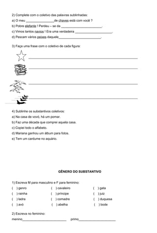2) Complete com o coletivo das palavras sublinhadas:
a) O meu ________________de chaves está com você ?
b) Pobre elefante ! Perdeu – se da _______________________.
c) Vimos tantos navios ! Era uma verdadeira _____________________.
d) Pescam vários peixes daquele________________________.

3) Faça uma frase com o coletivo de cada figura:




4) Sublinhe os substantivos coletivos:
a) Na casa de vovó, há um pomar.
b) Faz uma década que comprei aquela casa.
c) Copiei todo o alfabeto.
d) Mariana ganhou um álbum para fotos.
e) Tem um cardume no aquário.




                                   GÊNERO DO SUBSTANTIVO


1) Escreva M para masculino e F para feminino:
(   ) genro                  (   ) cavaleiro                (   ) gata
(   ) rainha                 (   ) príncipe                 (   ) juiz
(   ) ladra                  (   ) comadre                  (   ) duquesa
(   ) avó                    (   ) abelha                   (   ) bode

2) Escreva no feminino:
menino_________________________                primo_____________________
 