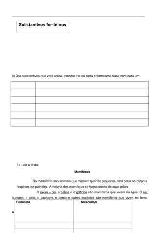 Substantivos femininos




6) Dos substantivos que você colou, escolha três de cada e forme uma frase com cada um:




   6) Leia o texto:

                                             Mamíferos

              Os mamíferos são animais que mamam quando pequenos, têm pelos no corpo e
   respiram por pulmões. A maioria dos mamíferos se forma dentro de suas mães.
                 O peixe – boi, a baleia e o golfinho são mamíferos que vivem na água. O ser
humano, o gato, o cachorro, o porco e outras espécies são mamíferos que vivem na terra.
  Feminino O morcego é o único mamífero que voa.
                                             Masculino


Agora, classifique as palavras destacadas:
 