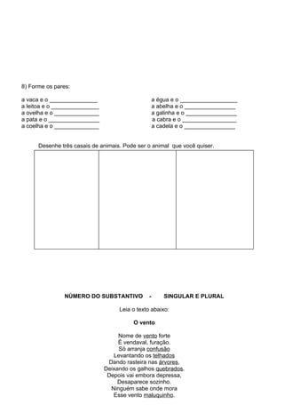 8) Forme os pares:

a vaca e o _______________                         a égua e o __________________
a leitoa e o _______________                       a abelha e o ________________
a ovelha e o ______________                        a galinha e o ________________
a pata e o ________________                        a cabra e o _________________
a coelha e o ______________                        a cadela e o ________________


      Desenhe três casais de animais. Pode ser o animal que você quiser.




                NÚMERO DO SUBSTANTIVO          -       SINGULAR E PLURAL

                                    Leia o texto abaixo:

                                         O vento

                                    Nome de vento forte
                                    É vendaval, furação.
                                    Só arranja confusão
                                  Levantando os telhados
                                Dando rasteira nas árvores,
                               Deixando os galhos quebrados.
                                Depois vai embora depressa,
                                    Desaparece sozinho.
                                 Ninguém sabe onde mora
                                  Esse vento maluquinho.
 