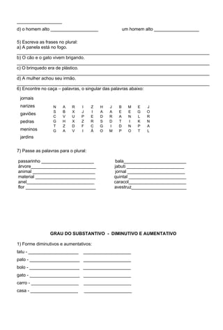 __________________
d) o homem alto ___________________                     um homem alto __________________

5) Escreva as frases no plural:
a) A panela está no fogo.
_____________________________________________________________________________
b) O cão e o gato vivem brigando.
_____________________________________________________________________________
c) O brinquedo era de plástico.
_____________________________________________________________________________
d) A mulher achou seu irmão.
_____________________________________________________________________________
6) Encontre no caça – palavras, o singular das palavras abaixo:

 jornais
 narizes          N    A   R    I     Z   H   J     B     M   E   J
                  S    B   X    J     I   A   A     E     E   G   O
 gaviões
                  C    V   U    P     E   D   R     A     N   L   R
 pedras           G    H   X    Z     R   S   D     T     I   K   N
                  T    Z   D    F     C   G   I     D     N   P   A
 meninos          G    A   V    I     Ã   O   M     P     O   T   L
 jardins


7) Passe as palavras para o plural:

passarinho _____________________                   bala_________________________
árvore__________________________                  jabuti _______________________
animal _________________________                   jornal _______________________
material ________________________                 quintal _______________________
anel___________________________                   caracol_______________________
flor ____________________________                 avestruz______________________




                GRAU DO SUBSTANTIVO - DIMINUTIVO E AUMENTATIVO

1) Forme diminutivos e aumentativos:
tatu - ____________________      ___________________
pato - ____________________ ___________________
bolo - ____________________ ___________________
gato - ____________________ ___________________
carro - ___________________      ___________________
casa - ___________________          ___________________
 