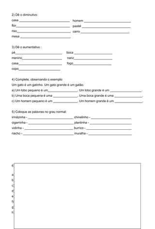 2) Dê o diminutivo:
casa _____________________________ homem ___________________________
flor_______________________________ pastel ____________________________
riso_______________________________ carro ____________________________
mesa _____________________________


3) Dê o aumentativo :
pé___________________________         boca ______________________
menino_______________________            nariz______________________
casa_________________________            fogo______________________
copo________________________


4) Complete, observando o exemplo:
Um gato é um gatinho. Um gato grande é um gatão.
a) Um lobo pequeno é um_________________. Um lobo grande é um __________________.
b) Uma boca pequena é uma ______________. Uma boca grande é uma ________________.
c) Um homem pequeno é um ______________. Um homem grande é um ________________.


5) Coloque as palavras no grau normal:
irmãzinha - __________________________ chinelinho - _______________________
cigarrinha - __________________________ plantinha - ________________________
vidinha - ____________________________ burrico - __________________________
riacho - _____________________________ muralha - _________________________




6) Complete as frases com as palavras que você quiser, pondo-as no diminutivo:

a) Comi um ______________________________ no lanche.
b) Encontramos uma ___________________________ no jardim.
c) Gostei muito daquela____________________________.
d) Aquele _____________________________comeu abacaxi.
e) Recebi uma _______________________ do meu pai.
f) Vi um _________________________no aquário.
g) Minha _________________________chorou muito.
h) Peguei um ________________________para beber.
 