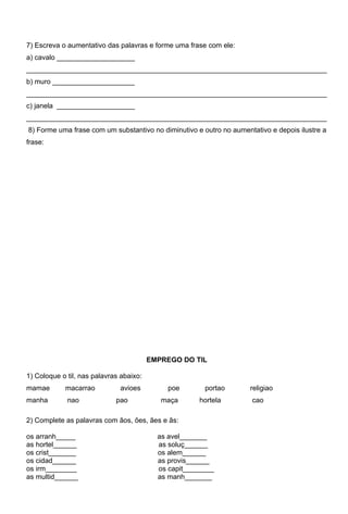 7) Escreva o aumentativo das palavras e forme uma frase com ele:
a) cavalo ____________________
_____________________________________________________________________________
b) muro _____________________
_____________________________________________________________________________
c) janela ____________________
_____________________________________________________________________________
8) Forme uma frase com um substantivo no diminutivo e outro no aumentativo e depois ilustre a
frase:




                                         EMPREGO DO TIL

1) Coloque o til, nas palavras abaixo:
mamae       macarrao          avioes         poe        portao       religiao
manha        nao             pao            maça      hortela        cao

2) Complete as palavras com ãos, ões, ães e ãs:

os arranh_____                             as avel_______
as hortel______                            as soluç______
os crist_______                            os alem______
os cidad______                             as provis______
os irm________                             os capit________
as multid______                            as manh_______
 