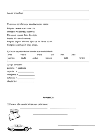 Acento circunflexo




5) Acentue corretamente as palavras das frases:

Fui para casa de vovo tomar cha.
O medico me atendeu na clinica.
Ele usou a régua e lapis do estojo.
Aquele sitio e muito grande.
Naquela pagina, tem uma figura de um par de oculos
Comprei, no armazem tintas e lixas.


6) Circule as palavras que tenham acento circunflexo:
 mãe            bisavô                metrô          táxi   mês      pêra
 camelô         pavão          ônibus           higiene       bebê          neném


7) Siga o modelo:
paciente = paciência
urgente   = _______________
inteligente = _______________
suficiente = ________________
obediente = _______________




                                              ADJETIVOS


1) Escreva três características para cada figura:
 