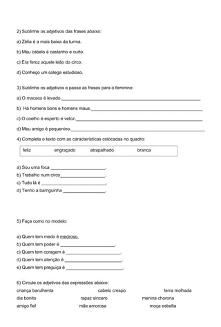 2) Sublinhe os adjetivos das frases abaixo:

a) Zélia é a mais baixa da turma.

b) Meu cabelo é castanho e curto.

c) Era feroz aquele leão do circo.

d) Conheço um colega estudioso.


3) Sublinhe os adjetivos e passe as frases para o feminino:

a) O macaco é levado.________________________________________________________

b) Há homens bons e homens maus._____________________________________________

c) O coelho é esperto e veloz.___________________________________________________

d) Meu amigo é pequenino.______________________________________________________

4) Complete o texto com as características colocadas no quadro:

   feliz             engraçado       atrapalhado              branca


a) Sou uma foca ______________________.
b) Trabalho num circo__________________.
c) Tudo lá é __________________________.
d) Tenho a barriguinha _________________.




5) Faça como no modelo:


a) Quem tem medo é medroso.
b) Quem tem poder é ______________________.
c) Quem tem coragem é ______________________.
d) Quem tem atenção é _______________________.
e) Quem tem preguiça é _______________________.


6) Circule os adjetivos das expressões abaixo:
criança barulhenta                       cabelo crespo                   terra molhada
dia bonito                       rapaz sincero                  menina chorona
amigo fiel                       mãe amorosa                       moça esbelta
 