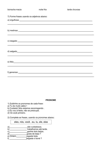 borracha macia                   noite fria            tarde chuvosa


7) Forme frases usando os adjetivos abaixo:
a) orgulhosa _________________________________________________________________
____________________________________________________________________________


b) medroso ___________________________________________________________________
_____________________________________________________________________________


c) rasgado ___________________________________________________________________
____________________________________________________________________________


d) salgado___________________________________________________________________
____________________________________________________________________________


e) feliz_______________________________________________________________________
____________________________________________________________________________


f) generoso __________________________________________________________________
_____________________________________________________________________________




                                         PRONOME
1) Sublinhe os pronomes de cada frase:
a) Tu és muito sábio !
b) Cuidado! Nós estamos escorregando .
c) Eu vou à festa, não se preocupe.
d) Vá você primeiro.

2) Complete as frases, usando os pronomes abaixo:

       eles, nós, você , eu, tu, ele, elas

a)________________são cuidadosos.
b) _______________ trabalhamos até tarde.
c)________________ganhei dois beijos.
d) _______________gosta de beijo ?
e) Ontem,_________jogaste bola.
f) _______________pegaste o boné ?
 