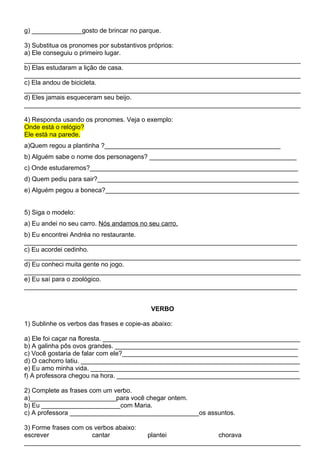 g) ______________gosto de brincar no parque.

3) Substitua os pronomes por substantivos próprios:
a) Ele conseguiu o primeiro lugar.
_____________________________________________________________________________
b) Elas estudaram a lição de casa.
_____________________________________________________________________________
c) Ela andou de bicicleta.
_____________________________________________________________________________
d) Eles jamais esqueceram seu beijo.
_____________________________________________________________________________

4) Responda usando os pronomes. Veja o exemplo:
Onde está o relógio?
Ele está na parede.
a)Quem regou a plantinha ?_________________________________________________
b) Alguém sabe o nome dos personagens? _________________________________________
c) Onde estudaremos?__________________________________________________________
d) Quem pediu para sair?________________________________________________________
e) Alguém pegou a boneca?______________________________________________________


5) Siga o modelo:
a) Eu andei no seu carro. Nós andamos no seu carro.
b) Eu encontrei Andréa no restaurante.
____________________________________________________________________________
c) Eu acordei cedinho.
_____________________________________________________________________________
d) Eu conheci muita gente no jogo.
_____________________________________________________________________________
e) Eu saí para o zoológico.
____________________________________________________________________________


                                           VERBO

1) Sublinhe os verbos das frases e copie-as abaixo:

a) Ele foi caçar na floresta. _______________________________________________________
b) A galinha pôs ovos grandes. ___________________________________________________
c) Você gostaria de falar com ele?_________________________________________________
d) O cachorro latiu. _____________________________________________________________
e) Eu amo minha vida. __________________________________________________________
f) A professora chegou na hora. ___________________________________________________

2) Complete as frases com um verbo.
a)________________________para você chegar ontem.
b) Eu ______________________com Maria.
c) A professora ____________________________________os assuntos.

3) Forme frases com os verbos abaixo:
escrever              cantar          plantei         chorava
_____________________________________________________________________________
 