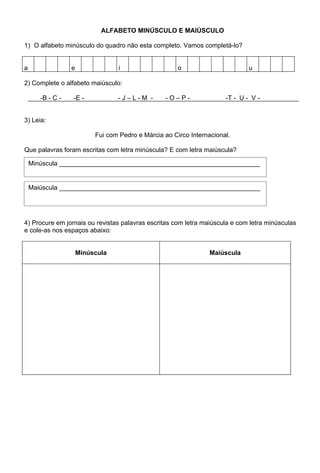 ALFABETO MINÚSCULO E MAIÚSCULO

1) O alfabeto minúsculo do quadro não esta completo. Vamos completá-lo?


a                 e               i                    o                       u

2) Complete o alfabeto maiúsculo:

       -B - C -   -E -            -J–L-M -        -O–P-                -T - U - V -


3) Leia:

                           Fui com Pedro e Márcia ao Circo Internacional.

Que palavras foram escritas com letra minúscula? E com letra maiúscula?

    Minúscula ________________________________________________________


    Maiúscula ________________________________________________________




4) Procure em jornais ou revistas palavras escritas com letra maiúscula e com letra minúsculas
e cole-as nos espaços abaixo:


                      Minúscula                                   Maiúscula
 