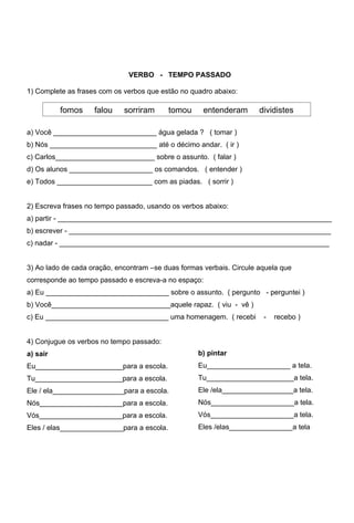 VERBO - TEMPO PASSADO

1) Complete as frases com os verbos que estão no quadro abaixo:

          fomos     falou    sorriram       tomou    entenderam       dividistes

a) Você __________________________ água gelada ? ( tomar )
b) Nós ___________________________ até o décimo andar. ( ir )
c) Carlos_________________________ sobre o assunto. ( falar )
d) Os alunos _____________________ os comandos. ( entender )
e) Todos ________________________ com as piadas. ( sorrir )


2) Escreva frases no tempo passado, usando os verbos abaixo:
a) partir - _____________________________________________________________________
b) escrever - __________________________________________________________________
c) nadar - ____________________________________________________________________


3) Ao lado de cada oração, encontram –se duas formas verbais. Circule aquela que
corresponde ao tempo passado e escreva-a no espaço:
a) Eu _______________________________ sobre o assunto. ( pergunto - perguntei )
b) Você______________________________aquele rapaz. ( viu - vê )
c) Eu _______________________________ uma homenagem. ( recebi          -   recebo )


4) Conjugue os verbos no tempo passado:
a) sair                                             b) pintar
Eu______________________para a escola.              Eu_____________________ a tela.
Tu______________________para a escola.              Tu______________________a tela.
Ele / ela__________________para a escola.           Ele /ela__________________a tela.
Nós_____________________para a escola.              Nós_____________________a tela.
Vós_____________________para a escola.              Vós_____________________a tela.
Eles / elas________________para a escola.           Eles /elas________________a tela
 
