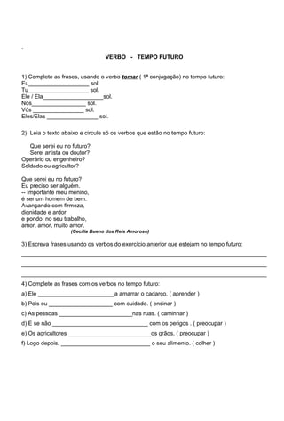 .
                                 VERBO - TEMPO FUTURO


1) Complete as frases, usando o verbo tomar ( 1ª conjugação) no tempo futuro:
Eu___________________ sol.
Tu___________________ sol.
Ele / Ela___________________sol.
Nós_________________ sol.
Vós ________________ sol.
Eles/Elas ________________ sol.

2) Leia o texto abaixo e circule só os verbos que estão no tempo futuro:

   Que serei eu no futuro?
   Serei artista ou doutor?
Operário ou engenheiro?
Soldado ou agricultor?

Que serei eu no futuro?
Eu preciso ser alguém.
-- Importante meu menino,
é ser um homem de bem.
Avançando com firmeza,
dignidade e ardor,
e pondo, no seu trabalho,
amor, amor, muito amor,
                   (Cecília Bueno dos Reis Amoroso)

3) Escreva frases usando os verbos do exercício anterior que estejam no tempo futuro:
_____________________________________________________________________________
_____________________________________________________________________________
_____________________________________________________________________________
4) Complete as frases com os verbos no tempo futuro:
a) Ele ________________________a amarrar o cadarço. ( aprender )
b) Pois eu ____________________ com cuidado. ( ensinar )
c) As pessoas _______________________nas ruas. ( caminhar )
d) E se não ______________________________ com os perigos . ( preocupar )
e) Os agricultores __________________________os grãos. ( preocupar )
f) Logo depois, ____________________________ o seu alimento. ( colher )
 