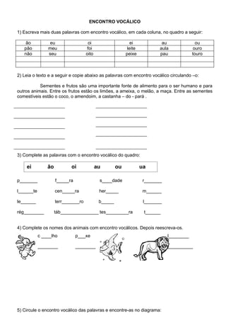ENCONTRO VOCÁLICO

1) Escreva mais duas palavras com encontro vocálico, em cada coluna, no quadro a seguir:

    ão           eu                    oi                     ei             au               ou
   pão          meu                   foi                   leite           aula             ouro
   não          seu                  oito                  peixe            pau             touro



2) Leia o texto e a seguir e copie abaixo as palavras com encontro vocálico circulando –o:

           Sementes e frutos são uma importante fonte de alimento para o ser humano e para
outros animais. Entre os frutos estão os limões, a ameixa, o melão, a maça. Entre as sementes
comestíveis estão o coco, o amendoim, a castanha – do - pará .




3) Complete as palavras com o encontro vocálico do quadro:

    ei          ão          oi              au        ou            ua

p_______             f_____ra                s____dade               r_______

l______te            cen_____ra              her_____                m______

le______             terr_______ro           b_____                  l_______

rég________          táb_______________ tes_________ra               t______


4) Complete os nomes dos animais com encontro vocálicos. Depois reescreva-os.
            c ____lho           p___xe                                          l________

            ________            ________                                        __________




5) Circule o encontro vocálico das palavras e encontre-as no diagrama:
 