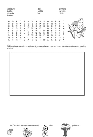vassoura                               boi                       pinheiro
quatro                                violão                     caveira
coração                               lua                         dois
tesoura


 H     Q   F    Q    T   N   V    A      S     S   O    U    R   A   G
 G     D   M    A    J   D   S    X      P     B   F    Q    R   T   H
 C     O   R    A    Ç   A   O    X      Z     O   S    S    T   O   J
 P     I   G    R    Y   Q   W    A      E     I   O    L    U   A   Y
 F     S   Q    T    F   C   X    P      I     N   H    E    I   R   O
 T     E   S    O    U   R   A    Q      W     E   R    T    Y   I   E
 S     A   Z    V    H   Q   W    S      D     F   G    G    H   K   S
 Q     U   A    T    R   O   T    H      V     I   O    L    A   O   V
 A     T   R    P    C   A   V    E      I     R   A    K    L   U   X


6) Recorte de jornais ou revistas algumas palavras com encontro vocálico e cole-as no quadro
abaixo:




     1) Circule o encontro consonantal                 das                  palavras:
 