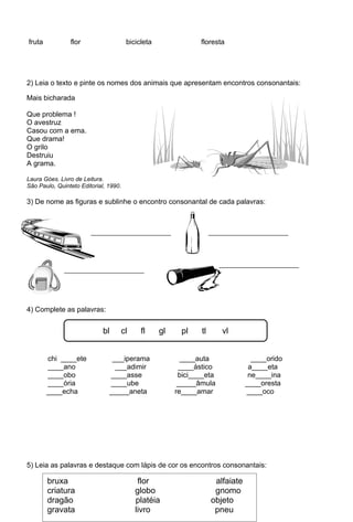 fruta           flor                   bicicleta               floresta




2) Leia o texto e pinte os nomes dos animais que apresentam encontros consonantais:

Mais bicharada

Que problema !
O avestruz
Casou com a ema.
Que drama!
O grilo
Destruiu
A grama.

Laura Góes. Livro de Leitura.
São Paulo, Quinteto Editorial, 1990.

3) De nome as figuras e sublinhe o encontro consonantal de cada palavras:




4) Complete as palavras:


                             bl    cl       fl     gl     pl   tl      vl


        chi ____ete             ___iperama                ____auta            ____orido
        ____ano                  ___adimir               ____ástico          a____eta
        ____obo                ____asse                  bici____eta         ne____ina
        ____ória               ____ube                   _____âmula         ____oresta
        ____echa               _____aneta               re____amar          ____oco




5) Leia as palavras e destaque com lápis de cor os encontros consonantais:

        bruxa cr dr gr fl gl pl vr lf gn bj pn alfaiate
          br                  flor
        criatura             globo             gnomo
        dragão               platéia          objeto
        gravata              livro             pneu
 